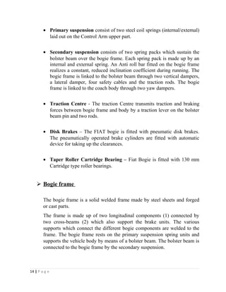 · Primary suspension consist of two steel coil springs (internal/external) 
laid out on the Control Arm upper part. 
· Secondary suspension consists of two spring packs which sustain the 
bolster beam over the bogie frame. Each spring pack is made up by an 
internal and external spring. An Anti roll bar fitted on the bogie frame 
realizes a constant, reduced inclination coefficient during running. The 
bogie frame is linked to the bolster beam through two vertical dampers, 
a lateral damper, four safety cables and the traction rods. The bogie 
frame is linked to the coach body through two yaw dampers. 
· Traction Centre - The traction Centre transmits traction and braking 
forces between bogie frame and body by a traction lever on the bolster 
beam pin and two rods. 
· Disk Brakes – The FIAT bogie is fitted with pneumatic disk brakes. 
The pneumatically operated brake cylinders are fitted with automatic 
device for taking up the clearances. 
· Taper Roller Cartridge Bearing – Fiat Bogie is fitted with 130 mm 
Cartridge type roller bearings. 
 Bogie frame 
The bogie frame is a solid welded frame made by steel sheets and forged 
or cast parts. 
The frame is made up of two longitudinal components (1) connected by 
two cross-beams (2) which also support the brake units. The various 
supports which connect the different bogie components are welded to the 
frame. The bogie frame rests on the primary suspension spring units and 
supports the vehicle body by means of a bolster beam. The bolster beam is 
connected to the bogie frame by the secondary suspension. 
14 | P a g e 
 