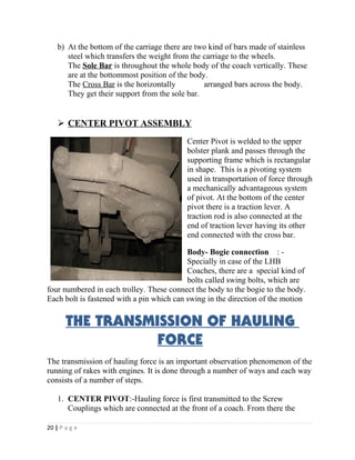 b) At the bottom of the carriage there are two kind of bars made of stainless 
steel which transfers the weight from the carriage to the wheels. 
The Sole Bar is throughout the whole body of the coach vertically. These 
are at the bottommost position of the body. 
The Cross Bar is the horizontally arranged bars across the body. 
They get their support from the sole bar. 
 CENTER PIVOT ASSEMBLY 
Center Pivot is welded to the upper 
bolster plank and passes through the 
supporting frame which is rectangular 
in shape. This is a pivoting system 
used in transportation of force through 
a mechanically advantageous system 
of pivot. At the bottom of the center 
pivot there is a traction lever. A 
traction rod is also connected at the 
end of traction lever having its other 
end connected with the cross bar. 
Body- Bogie connection : - 
Specially in case of the LHB 
Coaches, there are a special kind of 
bolts called swing bolts, which are 
four numbered in each trolley. These connect the body to the bogie to the body. 
Each bolt is fastened with a pin which can swing in the direction of the motion 
THE TRANSMISSION OF HAULING 
FORCE 
The transmission of hauling force is an important observation phenomenon of the 
running of rakes with engines. It is done through a number of ways and each way 
consists of a number of steps. 
1. CENTER PIVOT:-Hauling force is first transmitted to the Screw 
Couplings which are connected at the front of a coach. From there the 
20 | P a g e 
 