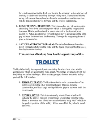 force is transmitted to the draft gear then to the crossbar, to the sole bar, all 
the way to the bolster assembly through swing bolts. Then due to this the 
swing bolt moves forward and so does the traction lever and the traction 
rod. So the crossbar moves forward and the wheels start rolling. 
2. LONGITUDINAL BUMPSTOP:-There is another way of transmission 
of hauling force from the center pivot which is through the longitudinal 
bumstop. This is partly cubical in shape attached at the front of pivot 
assembly. When pivot moves forward it also moves covering up the little 
gap between the frame and the bumstop. Through the supporting frame it 
goes to the crossbar. 
3. ARTICULATED CONTROL ARM:-The articulated control arm is a 
direct connection between the body and the bogie. Through this the force is 
directly given to the bearings. 
Transmission of braking force has the opposite way of this. 
TROLLEY 
Trolley is basically the separated part containing the wheel and other similar 
components which are essential to run a coach. When they are attached with the 
body they are called the bogie. Here we are going to discuss about the trolley 
parts of the ICF coaches. 
1. TROLLEY FRAME :-Trolley frame is the main construction of the 
trolley on which the other components rest. This is a metallic 
construction just like a cage having different gaps in between to fit the 
components. 
2. CENTER PIVOT :-This is the centrally situated hole which will 
indicate the correct position of the trolley when fitted with the body. 
There is a counter part of the hole attached at the body itself to indicate 
the perfect position of the trolley. When assembled they should match 
perfectly. 
21 | P a g e 
 
