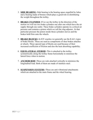 3. SIDE BEARING :-Side bearing is the bearing space engulfed by lubes 
and a bearing made of bronze which plays a good role in distributing 
the weight throughout the trolley. 
4. BRAKE CYLINDER :-If we see the trolley in the direction of the 
motion we will see two brake cylinders one after one which have the air 
supply through one outlet. These brake cylinders operate in a critical air 
pressure and contains a piston which we call the slug adjuster. At that 
particular pressure the piston inside those cylinders moves and the 
brakes hold firm onto the wheels. 
5. BRAKE BLOCKS :-In ICF coaches we generally use the K & L types 
of brake blocks. These are used as components of shoe brakes attaches 
at wheels. These special type of blocks are used because of their 
increased coefficient of friction and also the heat absorbing capability. 
6. EQUILATERAL STEROD :-This is attached to the trolley 
symmetrically along the trolley frame horizontally to minimize the 
lateral force when in motion. 
7. ANCHOR ROD :-These are rods attached vertically to minimize the 
longitudinal load. Both of them are made of stainless steel. 
8. SUSPENSION SYSTEMS :-These are anti-vibrational attachments 
which are attached to the main frame and the wheel bearing. 
22 | P a g e 
 