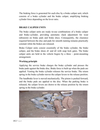 The braking force is generated for each disc by a brake caliper unit, which 
consists of a brake cylinder and the brake caliper, amplifying braking 
cylinder force depending on the lever ratio. 
BRAKE CALIPER UNITS 
The brake caliper units are ready–to-use combinations of a brake caliper 
and brake–cylinder, providing automatic slack adjustment for wear 
(abrasion) on brake pads and brake discs. Consequently, the clearance 
required between the disc and pads for smooth running remains practically 
constant while the brakes are released. 
Brake Caliper units consist essentially of the brake cylinder, the brake 
caliper, and the brake shoes d1 and d2 with snap lock gates. The brake 
caliper units are held in the vehicle bogies by a three – point-mounting 
arrangement. 
Working principle 
Applying the service brake charges the brake cylinder and presses the 
brake pads against the brake disc. Brake force is built up when the pads are 
applied. Venting the brake cylinder releases the service brake. The return 
spring in the brake cylinder moves the caliper levers to the release position. 
The handbrake lever is moved mechanically. The piston is pushed forward, 
and the brake pads are applied to the disc. When the parking brake is 
released, the caliper levers are drawn to the release position by the return 
spring in the brake cylinder. 
28 | P a g e 
 