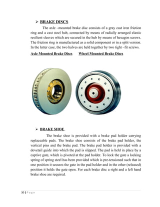  BRAKE DISCS 
The axle –mounted brake disc consists of a gray cast iron friction 
ring and a cast steel hub, connected by means of radially arranged elastic 
resilient sleeves which are secured in the hub by means of hexagon screws. 
The friction ring is manufactured as a solid component or in a split version. 
In the latter case, the two halves are held together by two tight –fit screws. 
Axle Mounted Brake Discs Wheel Mounted Brake Discs 
 BRAKE SHOE 
The brake shoe is provided with a brake pad holder carrying 
replaceable pads. The brake shoe consists of the brake pad holder, the 
vertical pins and the brake pad. The brake pad holder is provided with a 
dovetail guide into which the pad is slipped. The pad is held in place by a 
captive gate, which is pivoted at the pad holder. To lock the gate a locking 
spring of spring steel has been provided which is pre-tensioned such that in 
one position it secures the gate in the pad holder and in the other (released) 
position it holds the gate open. For each brake disc a right and a left hand 
brake shoe are required. 
30 | P a g e 
 