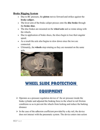 Brake Rigging System 
· Due to BC pressure, the piston moves forward and strikes against the 
brake caliper. 
· The lever arm of the brake caliper presses onto the disc brake through 
the brake shoe. 
· The disc brakes are mounted on the wheel axle and so rotate along with 
the wheels. 
· Due to application of brake shoes, the discs begin to lose their angular 
speed. 
· As a result the axle also begins to slow down since the two are 
connected. 
· Ultimately, the wheels stop rotating as they are mounted on the same 
axle. 
WHEEL SLIDE PROTECTION 
EQUIPMENT 
 Operates as a pressure regulation device of the air pressure inside the 
brake cylinder and adjusted the braking force to the wheel to rail friction 
conditions so as to prevent the wheels from locking and reduce the barking 
distance 
 In the case of the adhesion coefficient provided by a dry rail, the device 
does not interact with the pneumatic system. The device enters into action 
31 | P a g e 
 