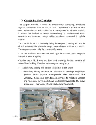  Center Buffer Coupler 
The coupler provides a means of mechanically connecting individual 
adjacent vehicles in order to make a train. The coupler is located at both 
ends of each vehicle. When connected to a coupler of an adjacent vehicle, 
it allows the vehicles to move independently to accommodate track 
curvature and elevation change while remaining connected (coupled) 
together. 
The coupler is opened manually using the coupler operating rod and is 
closed automatically when the couplers on adjacent vehicles are mated. 
The coupler automatically locks when fully mated. 
LHB coaches have been provided with tight lock centre buffer couplers 
instead of screw coupling. 
Couplers are AAR-H type and have anti climbing features because of 
vertical interlocking. Couplers have adequate strength for: 
 Satisfactory hauling of a train of 26 coaches at 110 kmph 
 Satisfactory hauling of a train of 18 coaches at 160 kmph coupling is 
possible under angular misalignment both horizontally and 
vertically. The coupler permits coupled trains to negotiate vertical 
and horizontal curves and allows rotational movements. The draw 
gear ensures cushioning effective in both buff and draft. 
35 | P a g e 
 