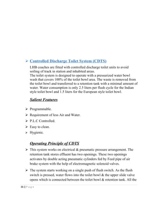  Controlled Discharge Toilet System (CDTS) 
LHB coaches are fitted with controlled discharge toilet units to avoid 
soiling of track in station and inhabited areas. 
The toilet system is designed to operate with a pressurized water bowl 
wash that covers 100% of the toilet bowl area. The waste is removed from 
the toilet bowl and transferred to a retention tank with a minimal amount of 
water. Water consumption is only 2.5 liters per flush cycle for the Indian 
style toilet bowl and 1.5 liters for the European style toilet bowl. 
Salient Features 
 Programmable. 
 Requirement of less Air and Water. 
 P.L.C Controlled. 
 Easy to clean. 
 Hygienic. 
Operating Principle of CDTS 
 This system works on electrical & pneumatic pressure arrangement. The 
retention tank stores effluent has two openings. These two openings 
activates by double acting pneumatic cylinders fed by Feed pipe of air 
brake system with the help of electromagnetic solenoid valves. 
 The system starts working on a single push of flush switch. As the flush 
switch is pressed, water flows into the toilet bowl & the upper slide valve 
opens which is connected between the toilet bowl & retention tank. All the 
36 | P a g e 
 
