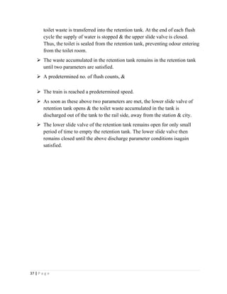 toilet waste is transferred into the retention tank. At the end of each flush 
cycle the supply of water is stopped & the upper slide valve is closed. 
Thus, the toilet is sealed from the retention tank, preventing odour entering 
from the toilet room. 
 The waste accumulated in the retention tank remains in the retention tank 
until two parameters are satisfied. 
 A predetermined no. of flush counts, & 
 The train is reached a predetermined speed. 
 As soon as these above two parameters are met, the lower slide valve of 
retention tank opens & the toilet waste accumulated in the tank is 
discharged out of the tank to the rail side, away from the station & city. 
 The lower slide valve of the retention tank remains open for only small 
period of time to empty the retention tank. The lower slide valve then 
remains closed until the above discharge parameter conditions isagain 
satisfied. 
37 | P a g e 
 