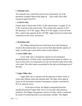 b. Solenoid valve: 
The solenoid valve control the entry & exit of pneumatic air in the 
pneumatic cylinders fitted on the upper & lower slide valves after 
receipt of signal from PLC. 
c. Control relay: 
Control relay is fitted aside of PLC on the control panel. A supply of 110 
V DC is present in the control relay. This control relay operates at 24 V 
DC &connect 110 V DC supply. When 24 V DC supply is received from 
PLC, control relay operates & the 110 VDC supply present in control relay 
is passed on to the water pressurizer. 
3. Retention tank: 
The effluent drained from the toilet basin bowl after flushing is 
stored in the retention tank. In case of extra flush (beyond the capacity of 
tank), overflow pipe is provided to drain out the effluent. 
4. Lower Slide valve: 
Lower slide valve is designed to operate on two parameters 
(predetermined no. of flush counts, & predetermined speed of vehicle). As 
soon as these above two parameters are met, the retention tanks lower slide 
valve open. The toilet wastes accumulated in the tank are discharged out of 
the tank. 
5. Upper Slide valve: 
Upper slide valve is opened with the operation of flush switch. It 
closes after effluent enters the retention tank. The slide valves open & 
closes by the movement of piston of pneumatic cylinders controlled by 
PLC & solenoid valves. 
In the latest version, the flapper arrangement has been 
introduced instead of upper slide valves, to overcome slide jamming 
problems. This flapper arrangement consists of a flap, which is connected 
by means of connecting links to one pneumatic cylinder. This flapper 
39 | P a g e 
 
