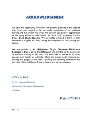 ACKNOWLEDGEMENT 
We take this opportunity to express our sincere gratitude to the peoples 
who have been helpful in the successful completion of our industrial 
training and this project. We would like to show our greatest appreciation 
to the highly esteemed and devoted technical staff, supervisors of the 
Diesel Loco Shed, Danapur. We are highly indebted to them for their 
tremendous support and help during the completion of our training and 
project. 
We are grateful to Mr. Rajeshwari Singh, Divisional Mechanical 
Engineer of Diesel Loco Shed Danapur who granted us the permission 
of industrial training in the shed. We would like to thanks to all those 
peoples who directly or indirectly helped and guided us to complete our 
training and project in the shed, including the following instructors and 
technical officers of Diesel Training Centre and various sections. 
VICKY KUMAR 
B.TECH, Session of 2011-2015 
KCC Institute of Technology & Management 
Gr. Noida 
Date:-07/08/14 
4 | P a g e 
 