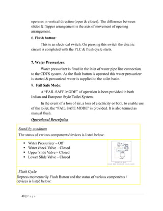operates in vertical direction (open & closes). The difference between 
slides & flapper arrangement is the axis of movement of opening 
arrangement. 
6. Flush button: 
This is an electrical switch. On pressing this switch the electric 
circuit is completed with the PLC & flush cycle starts. 
7. Water Pressurizer: 
Water pressurizer is fitted in the inlet of water pipe line connection 
to the CDTS system. As the flush button is operated this water pressurizer 
is started & pressurized water is supplied to the toilet basin. 
9. Fail Safe Mode: 
A “FAIL SAFE MODE” of operation is been provided in both 
Indian and European Style Toilet System. 
In the event of a loss of air, a loss of electricity or both, to enable use 
of the toilet, the “FAIL SAFE MODE” is provided. It is also termed as 
manual flush. 
Operational Description 
Stand-by condition 
The status of various components/devices is listed below: 
 Water Pressurizer – Off 
 Water check Valve – Closed 
 Upper Slide Valve – Closed 
 Lower Slide Valve – Closed 
Flush Cycle 
Depress momentarily Flush Button and the status of various components / 
devices is listed below: 
40 | P a g e 
 