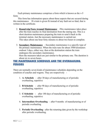 Each primary maintenance comprises a form which is known as the v-5 
form. 
This form has information spaces about those aspects that are secured during 
this maintenance. If a train is given fit instead of any fault not so fatal, that is 
written in the certificate. 
2. Round trip/Turn Around Maintenance -This maintenance takes place 
after the train reaches its final destination from the staring one. This is a 
short duration maintenance preparing the train to send it back to the 
terminal station. Just the necessary maintenance is carried out. 
This takes about one hour forty minutes to about two hours to complete. 
3. Secondary Maintenance - Secondary maintenance is a specific type of 
the primary maintenance. When the train runs for about 3500 kilometers 
orabout 3 days, either way, then at the destination station the train 
undergoes the secondary maintenance. 
Here the measures taken are just similar to the primary one. The duration is 
about six to seven hours. 
THE MAINTENANCE SCHEDULES AND THE OVERHAULING 
PERIODS 
There are normally seven kinds of maintenance schedules depending on the 
condition of coaches and wagons. They are respectively - 
1. A- Schedule - after 30 days of manufacturing or of periodic 
overhauling, repetitive 
2. B-Schedule - after 90 days of manufacturing or of periodic 
overhauling, repetitive 
3. C-Schedule - after 180 days of manufacturing or of periodic 
overhauling, repetitive 
4. Intermediate Overhauling - after 9 months of manufacturing or of 
periodic overhauling 
5. Periodic Overhauling - after the returning date given by the workshop 
after periodic overhauling. 
43 | P a g e 
 