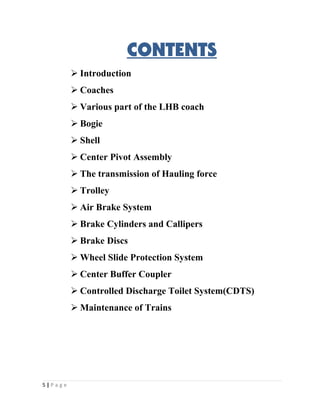 CONTENTS 
 Introduction 
 Coaches 
 Various part of the LHB coach 
 Bogie 
 Shell 
 Center Pivot Assembly 
 The transmission of Hauling force 
 Trolley 
 Air Brake System 
 Brake Cylinders and Callipers 
 Brake Discs 
 Wheel Slide Protection System 
 Center Buffer Coupler 
 Controlled Discharge Toilet System(CDTS) 
 Maintenance of Trains 
5 | P a g e 
 