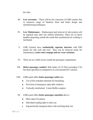 tier ratio. 
III. Low corrosion – There will be low corrosion of LHB coaches due 
to extensive usage of Stainless Steel and better design and 
manufacturing techniques. 
IV. Low Maintenance – Replacement and removal of sub-systems will 
be required only after one million kilometers. There are no doors 
handles projecting outside the coach thus mechanized car washing is 
facilitated. 
V. LHB Coaches have aesthetically superior interiors with FRP 
panels for side wall and roof. They can be removed easily for 
maintenance, resist water seepage and are wear resistant; 
VI. There are no visible screws inside the passenger compartment. 
VII. Better passenger comfort: Ride Index of 2.5 (Not exceeding 2.75) 
has been specified as compared to in conventional ICF coaches. 
VIII. LHB coach offers better passenger safety due. 
¨ Use of fire retardant materials for furnishing. 
¨ Provision of emergency open able windows. 
¨ Vertically interlocked. Centre Buffer couplers. 
IX. LHB coach offers better passenger amenities due to : 
¨ More space for pantry; 
¨ Individual reading light in chair car; 
¨ Ergonomically designed chairs with reclining back rest. 
7 | P a g e 
 