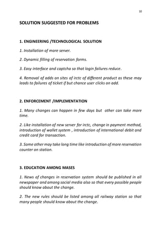 10
SOLUTION SUGGESTED FOR PROBLEMS
1. ENGINEERING /TECHNOLOGICAL SOLUTION
1. Installation of more server.
2. Dynamic filling of reservation forms.
3. Easy interface and captcha so that login failures reduce.
4. Removal of adds on sites of irctc of different product as these may
leads to failures of ticket if but chance user clicks on add.
2. ENFORCEMENT /IMPLEMENTATION
1. Many changes can happen in few days but other can take more
time.
2. Like installation of new server for irctc, change in payment method,
introduction of wallet system , introduction of international debit and
credit card for transaction.
3. Some other may take long time like introduction of more reservation
counter on station.
3. EDUCATION AMONG MASES
1. News of changes in reservation system should be published in all
newspaper and among social media also so that every possible people
should know about the change.
2. The new rules should be listed among all railway station so that
many people should know about the change.
 