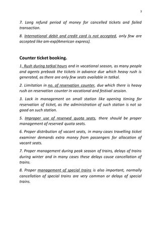 3
7. Long refund period of money for cancelled tickets and failed
transaction.
8. International debit and credit card is not accepted, only few are
accepted like am-exp(American express).
Counter ticket booking.
1. Rush during tatkal hours and in vocational season, as many people
and agents prebook the tickets in advance due which heavy rush is
generated, as there are only few seats available in tatkal.
2. Limitation in no. of reservation counter, due which there is heavy
rush on reservation counter in vocational and festival session.
3. Lack in management on small station like opening timing for
reservation of ticket, as the administration of such station is not so
good on such station.
5. Improper use of reserved quota seats, there should be proper
management of reserved quota seats.
6. Proper distribution of vacant seats, in many cases travelling ticket
examiner demands extra money from passengers for allocation of
vacant seats.
7. Proper management during peak season of trains, delays of trains
during winter and in many cases these delays cause cancellation of
trains.
8. Proper management of special trains is also important, normally
cancellation of special trains are very common or delays of special
trains.
 