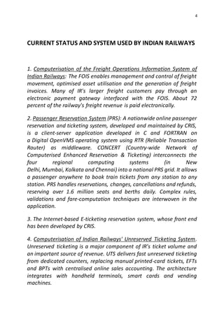 4
CURRENT STATUS AND SYSTEM USED BY INDIAN RAILWAYS
1. Computerisation of the Freight Operations Information System of
Indian Railways: The FOIS enables management and control of freight
movement, optimised asset utilisation and the generation of freight
invoices. Many of IR's larger freight customers pay through an
electronic payment gateway interfaced with the FOIS. About 72
percent of the railway's freight revenue is paid electronically.
2. Passenger Reservation System (PRS): A nationwide online passenger
reservation and ticketing system, developed and maintained by CRIS,
is a client-server application developed in C and FORTRAN on
a Digital OpenVMS operating system using RTR (Reliable Transaction
Router) as middleware. CONCERT (Country-wide Network of
Computerised Enhanced Reservation & Ticketing) interconnects the
four regional computing systems (in New
Delhi, Mumbai, Kolkata and Chennai) into a national PRS grid. It allows
a passenger anywhere to book train tickets from any station to any
station. PRS handles reservations, changes, cancellations and refunds,
reserving over 1.6 million seats and berths daily. Complex rules,
validations and fare-computation techniques are interwoven in the
application.
3. The Internet-based E-ticketing reservation system, whose front end
has been developed by CRIS.
4. Computerisation of Indian Railways' Unreserved Ticketing System.
Unreserved ticketing is a major component of IR’s ticket volume and
an important source of revenue. UTS delivers fast unreserved ticketing
from dedicated counters, replacing manual printed-card tickets, EFTs
and BPTs with centralised online sales accounting. The architecture
integrates with handheld terminals, smart cards and vending
machines.
 