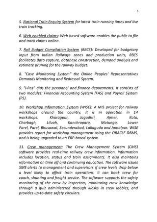 5
5. National Train Enquiry System for latest train running times and live
train tracking.
6. Web-enabled claims: Web-based software enables the public to file
and track claims online.
7. Rail Budget Compilation System (RBCS): Developed for budgetary
input from Indian Railways zones and production units, RBCS
facilitates data capture, database construction, demand analysis and
estimate pruning for the railway budget.
8. "Case Monitoring System" the Online Peoples' Representatives
Demands Monitoring and Redressal System.
9. "I-Pas" aids the personnel and finance departments. It consists of
two modules: Financial Accounting System (FAS) and Payroll System
(PS).
10. Workshop Information System (WISE): A MIS project for railway
workshops around the country. It is in operation in 14
workshops: Kharagpur, Jagadhri, Ajmer, Kota,
Charbagh, Liluah, Kanchrapara, Matunga, Lower
Parel, Parel, Bhusawal, Secunderabad, Lallaguda and Jamalpur. WISE
provides report for workshop management using the ORACLE DBMS,
and is being upgraded to an ERP-based system.
11. Crew management: The Crew Management System (CMS)
software provides real-time railway crew information. Information
includes location, status and train assignments. It also maintains
information on time off and continuing education. The software issues
SMS alerts to management and supervisors if crew levels drop below
a level likely to affect train operations. It can book crew for
coach, shunting and freight service. The software supports the safety
monitoring of the crew by inspectors, monitoring crew knowledge
through a quiz administered through kiosks in crew lobbies, and
provides up-to-date safety circulars.
 