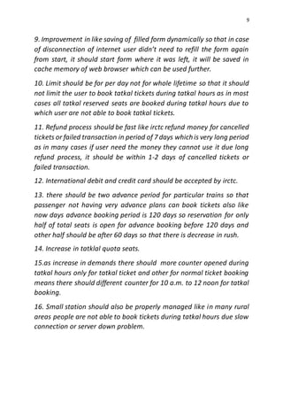 9
9. Improvement in like saving of filled form dynamically so that in case
of disconnection of internet user didn’t need to refill the form again
from start, it should start form where it was left, it will be saved in
cache memory of web browser which can be used further.
10. Limit should be for per day not for whole lifetime so that it should
not limit the user to book tatkal tickets during tatkal hours as in most
cases all tatkal reserved seats are booked during tatkal hours due to
which user are not able to book tatkal tickets.
11. Refund process should be fast like irctc refund money for cancelled
tickets or failed transaction in period of 7 days which is very long period
as in many cases if user need the money they cannot use it due long
refund process, it should be within 1-2 days of cancelled tickets or
failed transaction.
12. International debit and credit card should be accepted by irctc.
13. there should be two advance period for particular trains so that
passenger not having very advance plans can book tickets also like
now days advance booking period is 120 days so reservation for only
half of total seats is open for advance booking before 120 days and
other half should be after 60 days so that there is decrease in rush.
14. Increase in tatklal quota seats.
15.as increase in demands there should more counter opened during
tatkal hours only for tatkal ticket and other for normal ticket booking
means there should different counter for 10 a.m. to 12 noon for tatkal
booking.
16. Small station should also be properly managed like in many rural
areas people are not able to book tickets during tatkal hours due slow
connection or server down problem.
 