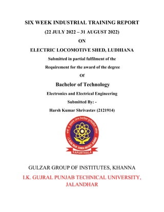 SIX WEEK INDUSTRIAL TRAINING REPORT
(22 JULY 2022 – 31 AUGUST 2022)
ON
ELECTRIC LOCOMOTIVE SHED, LUDHIANA
Submitted in partial fulfilment of the
Requirement for the award of the degree
Of
Bachelor of Technology
Electronics and Electrical Engineering
Submitted By: -
Harsh Kumar Shrivastav (2121914)
GULZAR GROUP OF INSTITUTES, KHANNA
I.K. GUJRAL PUNJAB TECHNICAL UNIVERSITY,
JALANDHAR
 