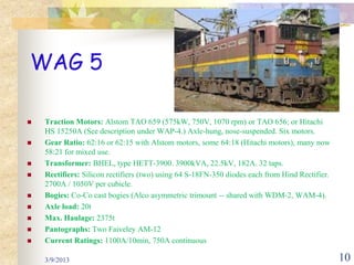 WAG 5

   Traction Motors: Alstom TAO 659 (575kW, 750V, 1070 rpm) or TAO 656; or Hitachi
    HS 15250A (See description under WAP-4.) Axle-hung, nose-suspended. Six motors.
   Gear Ratio: 62:16 or 62:15 with Alstom motors, some 64:18 (Hitachi motors), many now
    58:21 for mixed use.
   Transformer: BHEL, type HETT-3900. 3900kVA, 22.5kV, 182A. 32 taps.
   Rectifiers: Silicon rectifiers (two) using 64 S-18FN-350 diodes each from Hind Rectifier.
    2700A / 1050V per cubicle.
   Bogies: Co-Co cast bogies (Alco asymmetric trimount -- shared with WDM-2, WAM-4).
   Axle load: 20t
   Max. Haulage: 2375t
   Pantographs: Two Faiveley AM-12
   Current Ratings: 1100A/10min, 750A continuous

    3/9/2013                                                                                    10
 