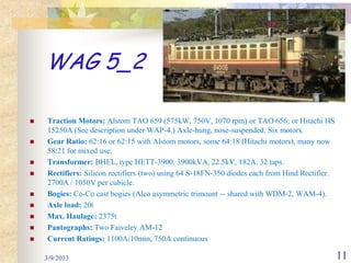 WAG 5_2

   Traction Motors: Alstom TAO 659 (575kW, 750V, 1070 rpm) or TAO 656; or Hitachi HS
    15250A (See description under WAP-4.) Axle-hung, nose-suspended. Six motors.
   Gear Ratio: 62:16 or 62:15 with Alstom motors, some 64:18 (Hitachi motors), many now
    58:21 for mixed use.
   Transformer: BHEL, type HETT-3900. 3900kVA, 22.5kV, 182A. 32 taps.
   Rectifiers: Silicon rectifiers (two) using 64 S-18FN-350 diodes each from Hind Rectifier.
    2700A / 1050V per cubicle.
   Bogies: Co-Co cast bogies (Alco asymmetric trimount -- shared with WDM-2, WAM-4).
   Axle load: 20t
   Max. Haulage: 2375t
   Pantographs: Two Faiveley AM-12
   Current Ratings: 1100A/10min, 750A continuous

    3/9/2013                                                                                    11
 