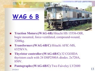 WAG 6 B

     Traction Motors:(WAG-6B) Hitachi HS 15556-OIR,
      bogie mounted, force-ventilated, compound-wound,
      3200kg.
     Transformer:(WAG-6B/C) Hitachi AFIC-MS,
      6325kVA.
     Thyristor controller:(WAG-6B/C) 32 CGOIDA
      thyristors each with 24 DSP2500A diodes. 2x720A,
      850V.
     Pantographs:(WAG-6B/C) Two Faiveley LV2600
    3/9/2013                                             13
 