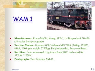 WAM 1


     Manufacturers: Kraus-Maffei, Krupp, SFAC, La Brugeoise & Nivelle
      (50 cycles European group)
     Traction Motors: Siemens/ACEC/Alstom MG 710A (740hp, 1250V,
      480A, 1000 rpm, weight 2750kg). Fully suspended, force-ventilated.
     Rectifiers: Four water-cooled ignitrons from SGT, each rated for
      575kW / 1250V.
     Pantographs: Two Faiveley AM-12.


    3/9/2013                                                               15
 