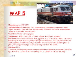 WAP 5

   Manufacturers: ABB / CLW
   Traction Motors: ABB's 6FXA 7059 3-phase squirrel cage induction motors (1150kW,
    2180V, 370/450A, 1583/3147 rpm) Weight 2050kg. Forced-air ventilation, fully suspended.
    Torque 6930/10000Nm. 96% efficiency.
   Gear Ratio: 67:35:17. (3-stage gears)
   Transformer: ABB's LOT-7500. 7475kVA primary, 4x1450kVA secondary.
   Power Drive: Power convertor from ABB, type UW-2423-2810 with SG 3000G X H24 GTO
    thyristors (D 921S45 T diodes), 14 thyristors per unit (two units). Line convertor rated at 2 x
    1269V @ 50Hz, with DC link voltage of 2180V. Drive convertor rated at 2180V phase to
    phase, 953A output current per phase, motor frequency from 0 to 160Hz.
   Axle load: 19.5t
   A 24-coach (1430t) passenger rake can be accelerated to 110km/h in 312 seconds (over 6km)
    by a WAP-5; to 120km/h in 402 sec. (6.9km); and to 130km/h in 556 sec. (14.2km).

     3/9/2013                                                                                         17
 