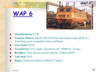 WAP 6


     Manufacturers: CLW
     Traction Motors: Hitachi HS15250 (See description under WAP-4.)
      Axle-hung, nose-suspended, force-ventilated.
     Gear Ratio: 58:23
     Transformer: CCL make, aluminum coil. 5400kVA. 32 taps.
     Rectifiers: Two silicon rectifier cubicles. 2700A/1050V.
     Axle load: 18.8t.
     Bogies: Fabricated Flexicoil Mark IV bogies.


    3/9/2013                                                            18
 