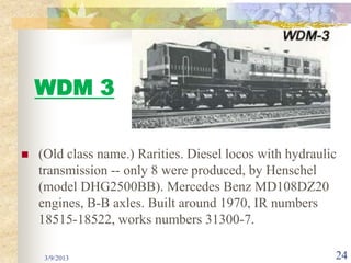 WDM 3

   (Old class name.) Rarities. Diesel locos with hydraulic
    transmission -- only 8 were produced, by Henschel
    (model DHG2500BB). Mercedes Benz MD108DZ20
    engines, B-B axles. Built around 1970, IR numbers
    18515-18522, works numbers 31300-7.

     3/9/2013                                             24
 