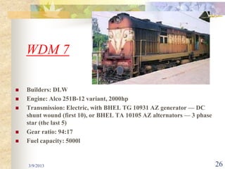 WDM 7

   Builders: DLW
   Engine: Alco 251B-12 variant, 2000hp
   Transmission: Electric, with BHEL TG 10931 AZ generator — DC
    shunt wound (first 10), or BHEL TA 10105 AZ alternators — 3 phase
    star (the last 5)
   Gear ratio: 94:17
   Fuel capacity: 5000l


    3/9/2013                                                            26
 