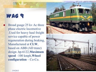WAG 9
   Broad guage 25 kv Ac three
    phase electric locomotive
    .Used for heavy haul freight
    service capable of power
    regeneration during braking,
    Manufactured at CLW,
    based on ABB (AD tranz)
    design .hp-6122,Maximum
    speed –100 kmph,Wheel
    configuration – Co-Co.


       3/9/2013                    29
 