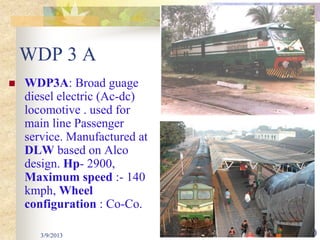WDP 3 A
   WDP3A: Broad guage
    diesel electric (Ac-dc)
    locomotive . used for
    main line Passenger
    service. Manufactured at
    DLW based on Alco
    design. Hp- 2900,
    Maximum speed :- 140
    kmph, Wheel
    configuration : Co-Co.

       3/9/2013                30
 