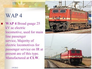 WAP 4
   WAP 4 Broad guage 25
    kV ac electric
    locomotive, used for main
    line passenger
    service, Majority of
    electric locomotives for
    passenger service on IR at
    present are of this type.
    Manufactured at CLW.

        3/9/2013                 31
 