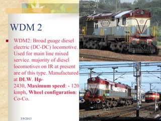 WDM 2
   WDM2: Broad guage diesel
    electric (DC-DC) locomotive.
    Used for main line mixed
    service. majority of diesel
    locomotives on IR at present
    are of this type. Manufactured
    at DLW. Hp-
    2430, Maximum speed: - 120
    kmph, Wheel configuration:
    Co-Co.


       3/9/2013                      32
 