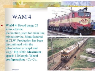 WAM 4
   WAM 4: Broad guage 25
    kvAc electric
    locomotive, used for main line
    mixed service. Manufactured
    at CLW. Production has been
    discontinued with the
    introduction of wap4 and
    wag7. Hp 4000, Maximum
    speed: 120 kmph, Wheel
    configuration: - Co-Co.


        3/9/2013                     33
 