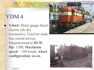 YDM 4
   Ydm4: Meter guage diesel
    electric (dc-dc)
    locomotive. Used for main
    line mixed service.
    Manufactured at DLW.
    Hp- 1300, Maximum
    speed: - 100 kmph, wheel
    configuration: co-co.


     3/9/2013                   34
 