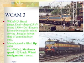 WCAM 3
   WCAM 3: Broad
    guage, Dual voltage (25 kV
    ac and 1500 v Dc ) Electric
    locomotive used for mixed
    service , based at kalyan
    shed of central railway
    only.
   Manufactured at Bhel, Hp:
    4600
    dc, 5000(ac), Maximum
    speed: 105 kmph, Wheel
    configuration – co-co.

       3/9/2013                   35
 