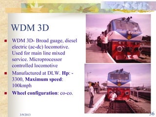 WDM 3D
   WDM 3D- Broad guage, diesel
    electric (ac-dc) locomotive.
    Used for main line mixed
    service. Microprocessor
    controlled locomotive
   Manufactured at DLW. Hp: -
    3300, Maximum speed:
    100kmph
   Wheel configuration: co-co.



       3/9/2013                    36
 