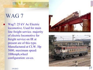 WAG 7
   Wag7: 25 kV Ac Electric
    locomotive. Used for main
    line freight service. majority
    of electric locomotive for
    freight service on IR at
    present are of this type.
    Manufactured at CLW. Hp
    5000, maximum speed:
    100kmph,wheel
    configuration: co-co.


       3/9/2013                      37
 