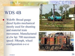 WDS 4B
   Wds4b: Broad guage
    diesel hydro mechanical
    mostly used for shunting
    and material train
    movement. Manufactured
    at clw hp: 700 maximum
    speed: 50kmph, wheel
    configuration o-c-o


      3/9/2013                 38
 