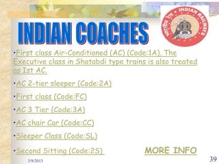 •First class Air-Conditioned (AC) (Code:1A). The
Executive class in Shatabdi type trains is also treated
as Ist AC.
•AC 2-tier sleeper (Code:2A)
•First class (Code:FC)
•AC 3 Tier (Code:3A)
•AC chair Car (Code:CC)
•Sleeper Class (Code:SL)

•Second Sitting (Code:2S)              MORE INFO
    3/9/2013                                              39
 