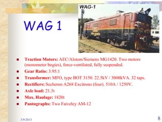 WAG 1

     Traction Motors: AEC/Alstom/Siemens MG1420. Two motors
      (monometer bogies), force-ventilated, fully suspended.
     Gear Ratio: 3.95:1
     Transformer: MFO, type BOT 3150. 22.5kV / 3000kVA. 32 taps.
     Rectifiers: Secheron A268 Excitrons (four). 510A / 1250V.
     Axle load: 21.3t
     Max. Haulage: 1820t
     Pantographs: Two Faiveley AM-12


    3/9/2013                                                        8
 