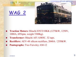 WAG 2


   Traction Motors: Hitachi EFCO HKK (1270kW, 1250V,
    1080A, 695rpm, weight 5300kg).
   Transformer: Hitachi AFI AMOC. 32 taps.
   Rectifiers: AEV-48 silicon rectifiers, 2040A / 2550kW.
   Pantographs: Two Faiveley AM-12



    3/9/2013                                                 9
 
