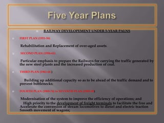  RAILWAY DEVELOPEMENT UNDER 5-YEAR PALNS
 FIRST PLAN (1951-56)
Rehabilitation and Replacement of over-aged assets.
 SECOND PLAN (1956-61)
Particular emphasis to prepare the Railways for carrying the traffic generated by
the new steel plants and the increased production of coal.
 THIRD PLAN (1961-66 )
Building up additional capacity so as to be ahead of the traffic demand and to
prevent bottlenecks;
 FOURTH PLAN (1969-74) to SEVENTH PLAN (1985-90)
Modernisation of the system to improve the efficiency of operations; and
High priority to the development of freight terminals to facilitate the free and
Accelerate the conversion of stream locomotives to diesel and electric traction
Smooth movement of wagons;
 