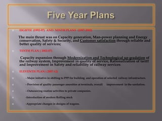  EIGHTH (1992-97) AND NINTH PLANS (1997-2002)
The main thrust was on Capacity generation, Man-power planning and Energy
conservation, Safety & Security, and Customer satisfaction through reliable and
better quality of services;
 TENTH PLAN ( 2002-07)
Capacity expansion through Modernization and Technological up gradation of
the railway system, Improvement in quality of service, Rationalization of tariff
and Improvement in Safety and reliability of railway services.
 ELEVENTH PLAN ( 2007-12)
 - Major initiative in shifting to PPP for building and operation of selected railway infrastructure.
 - Provision of quality passenger amenities at terminals, overall improvement in the sanitation.
 - Outsourcing routine activities to private companies.
 -Introduction of modern Rolling stock
 -Appropriate changes in designs of wagons.
 