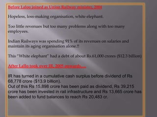 Before Laloo joined as Union Railway minister, 2004
Hopeless, loss-making organisation, white elephant.
Too little revenues but too many problems along with too many
employees.
Indian Railways was spending 91% of its revenues on salaries and
maintain its aging organisation alone.!!
This “White elephant” had a debt of about Rs.61,000 crores ($12.3 billion)
After Lallo took over IR, 2005 onwards.....
IR has turned in a cumulative cash surplus before dividend of Rs
68,778 crore ($13.9 billion).
Out of this Rs 15,898 crore has been paid as dividend, Rs 39,215
crore has been invested in rail infrastructure and Rs 13,665 crore has
been added to fund balances to reach Rs 20,483 cr.
 