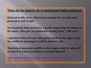 What did the minister do to turnaround Indian railways?
Refused to hike fares. Shored up earnings by carrying more
passengers and freight.
Increased the load carried by a goods wagon from 81 tonnes to
90 tonnes. This gave an additional earning of Rs 7,200 crore.
Upgraded tickets if seats were going vacant in the upper class.
So, waitlisted passengers could be allotted seats.
Maintained passenger profile so that bogies could be taken off
or added to trains according to seasonal demand.
“The solution lay in increasing volumes and not the cost ”
 