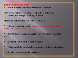 Lallu's Success secrets
* Down-to-earth attitude and traditional wisdom.
"My mother always told me not to handle a buffalo by
its tail, but always take it by its horns.”.
“If you do not milk the cow fully, it falls sick.”
* Choose the right people! - Sudhir Kumar, a brilliant Bihar
cadre IAS taken as OSD.
* Don’t Micro Manage, Delegate your work, take calculated
risks!
* Information is wealth if used properly.
* Think out of the box. Implement creative & innovative ideas.
* Do what makes sense. Be practical.
 