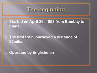  Started on April 26, 1853 from Bombay to
thane
 The first train journeyed a distance of
22miles
 Operated by Englishmen
 