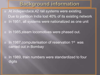  At independace,42 rail systems were existing.
Due to partition India lost 40% of its existing network
 In 1951, all systems were nationalized as one unit
 In 1985,steam locomotives were phased out.
 In 1987,computerisation of reservation 1st was
carried out in Bombay
 In 1989, train numbers were standardized to four
digits
 